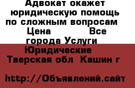 Адвокат окажет юридическую помощь по сложным вопросам  › Цена ­ 1 200 - Все города Услуги » Юридические   . Тверская обл.,Кашин г.